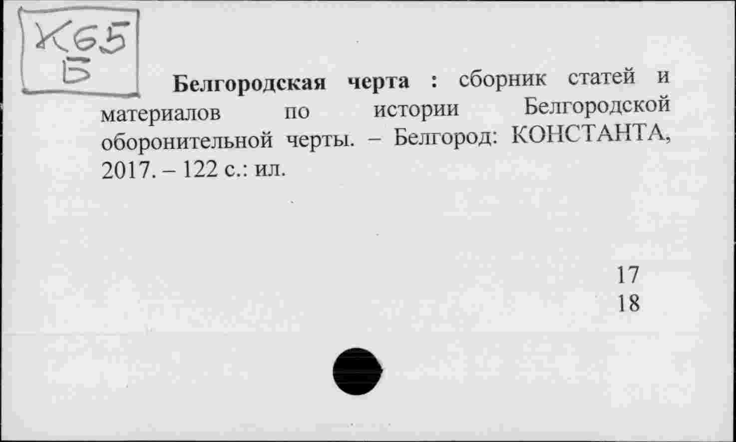 ﻿Белгородская черта : сборник статей и материалов по истории Белгородской оборонительной черты. - Белгород: КОНСТАНТА,
2017.- 122 с.: ил.
17
18